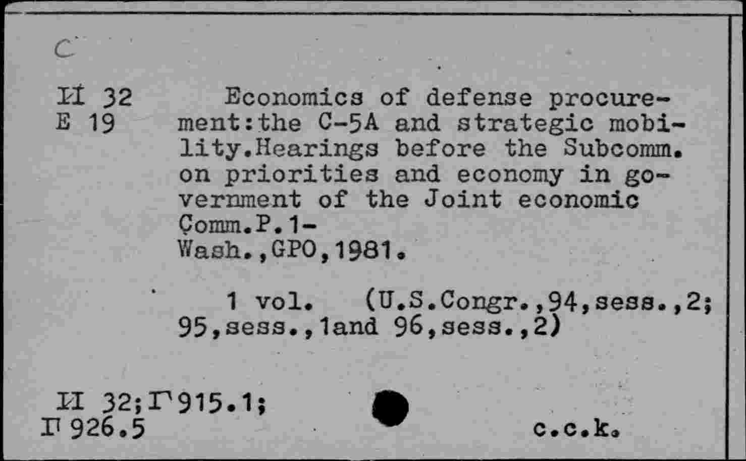 ﻿c
IzI 32 Economics of defense procure-
E 19 ment:the C-5A and strategic mobility.Hearings before the Subcomm, on priorities and economy in government of the Joint economic Comm.P.1-Wash.,GP0,1981.
1 vol. (U.S.Congr.,94,sess. ,2; 95,sess.,land 96,sess.,2)
II 32;P915.1; r 926.5
c.c.k.